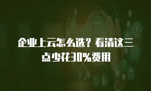 企业上云怎么选？看清这三点少花30%费用