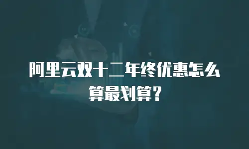 阿里云双十二年终优惠怎么算最划算？