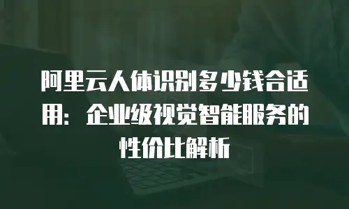 阿里云人体识别多少钱合适用：企业级视觉智能服务的性价比解析