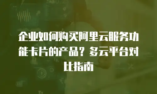 企业如何购买阿里云服务功能卡片的产品？多云平台对比指南