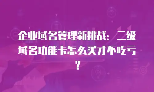 企业域名管理新挑战：二级域名功能卡怎么买才不吃亏？