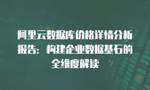 阿里云数据库价格详情分析报告：构建企业数据基石的全维度解读