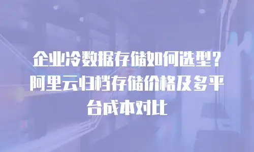 企业冷数据存储如何选型？阿里云归档存储价格及多平台成本对比