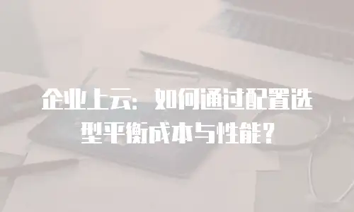 企业上云：如何通过配置选型平衡成本与性能？
