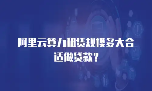 阿里云算力租赁规模多大合适做贷款？