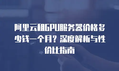 阿里云租GPU服务器价格多少钱一个月？深度解析与性价比指南