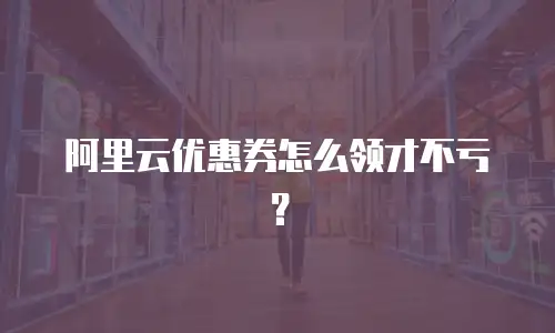 阿里云优惠券怎么领才不亏？