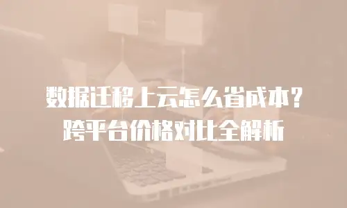 数据迁移上云怎么省成本？跨平台价格对比全解析