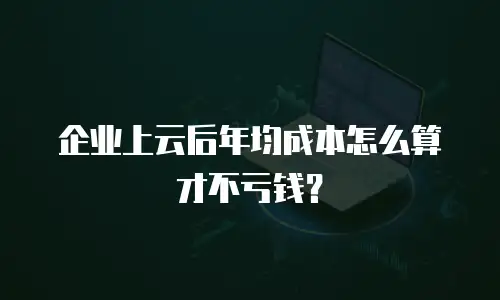 企业上云后年均成本怎么算才不亏钱？