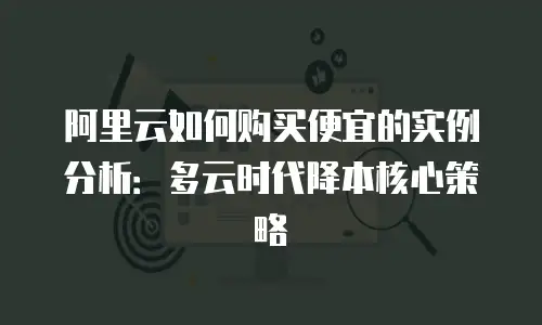 阿里云如何购买便宜的实例分析：多云时代降本核心策略