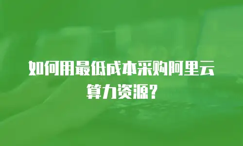 如何用最低成本采购阿里云算力资源？