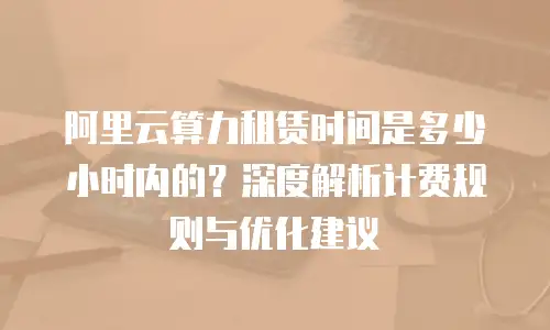 阿里云算力租赁时间是多少小时内的？深度解析计费规则与优化建议