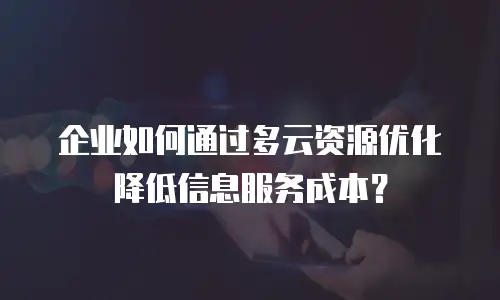 企业如何通过多云资源优化降低信息服务成本？
