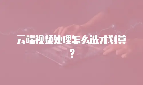 云端视频处理怎么选才划算？