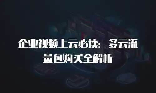 企业视频上云必读：多云流量包购买全解析