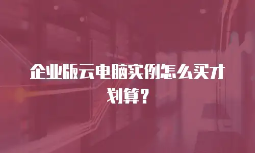 企业版云电脑实例怎么买才划算？