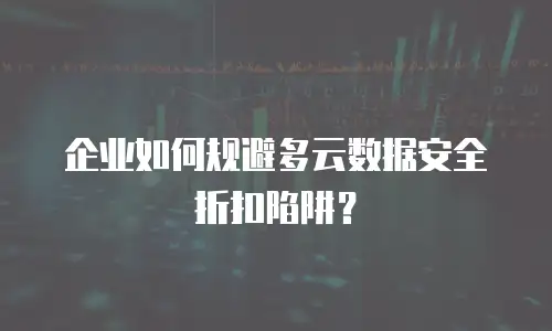 企业如何规避多云数据安全折扣陷阱？