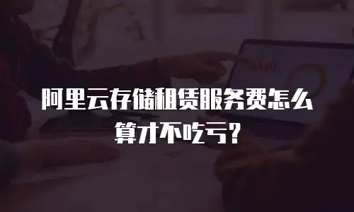 阿里云存储租赁服务费怎么算才不吃亏？