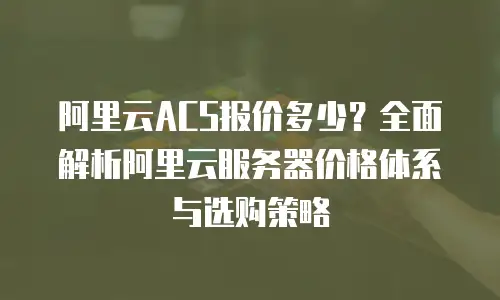 阿里云ACS报价多少？全面解析阿里云服务器价格体系与选购策略