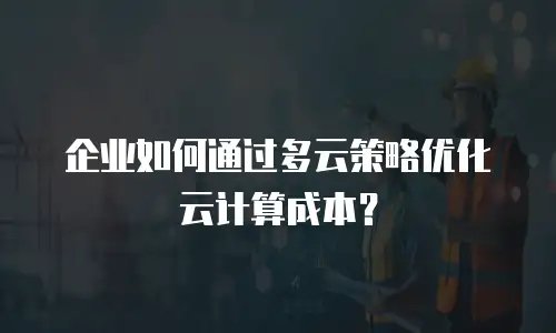 企业如何通过多云策略优化云计算成本？