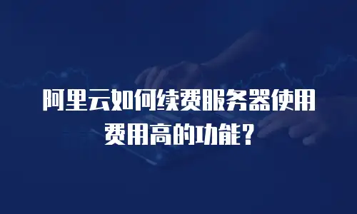 阿里云如何续费服务器使用费用高的功能？