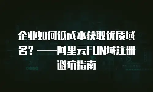 企业如何低成本获取优质域名？&mdash;&mdash;阿里云FUN域注册避坑指南