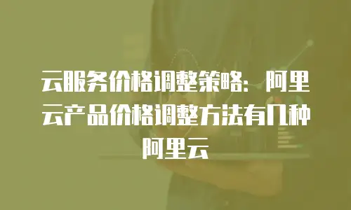 云服务价格调整策略：阿里云产品价格调整方法有几种阿里云