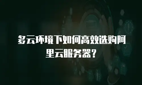 多云环境下如何高效选购阿里云服务器？