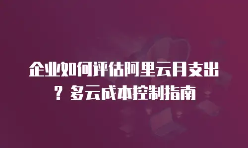 企业如何评估阿里云月支出？多云成本控制指南