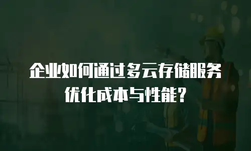 企业如何通过多云存储服务优化成本与性能？