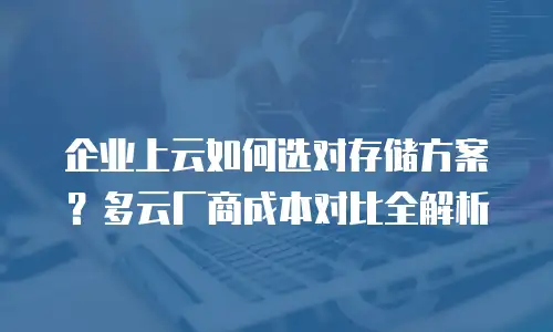 企业上云如何选对存储方案？多云厂商成本对比全解析