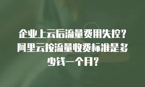 企业上云后流量费用失控？阿里云按流量收费标准是多少钱一个月？