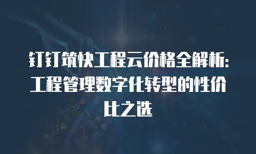 钉钉筑快工程云价格全解析：工程管理数字化转型的性价比之选