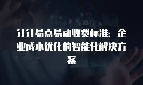 钉钉易点易动收费标准：企业成本优化的智能化解决方案