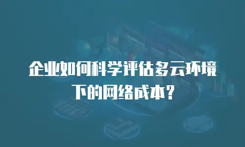 企业如何科学评估多云环境下的网络成本？