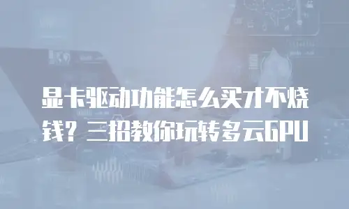 显卡驱动功能怎么买才不烧钱？三招教你玩转多云GPU