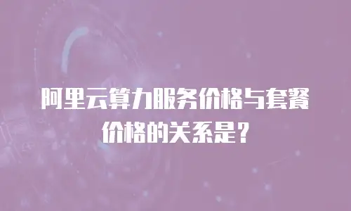 阿里云算力服务价格与套餐价格的关系是？