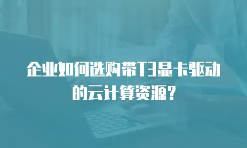 企业如何选购带T3显卡驱动的云计算资源？