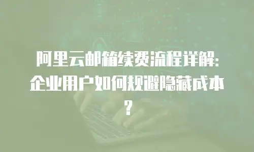 阿里云邮箱续费流程详解：企业用户如何规避隐藏成本？