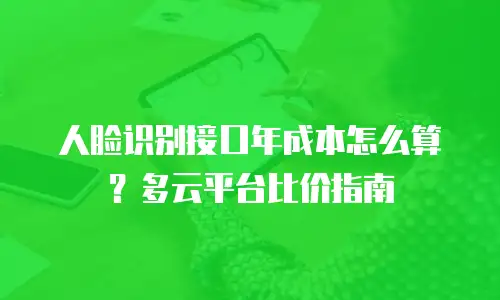 人脸识别接口年成本怎么算？多云平台比价指南