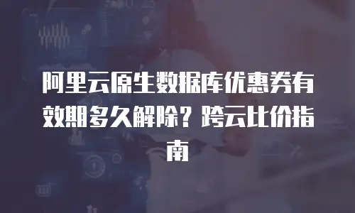 阿里云原生数据库优惠券有效期多久解除？跨云比价指南