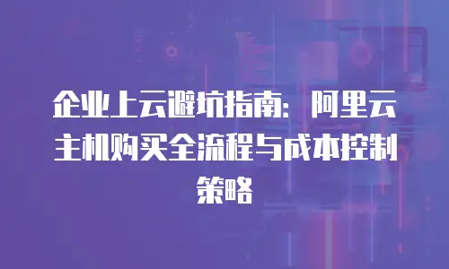 企业上云避坑指南：阿里云主机购买全流程与成本控制策略