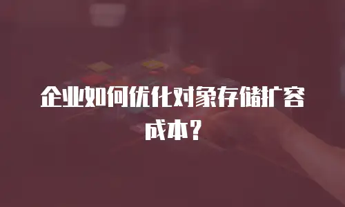 企业如何优化对象存储扩容成本？