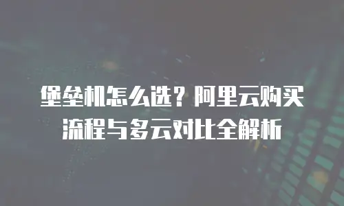 堡垒机怎么选？阿里云购买流程与多云对比全解析