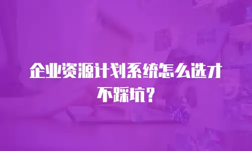 企业资源计划系统怎么选才不踩坑？