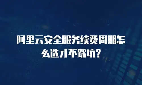 阿里云安全服务续费周期怎么选才不踩坑？