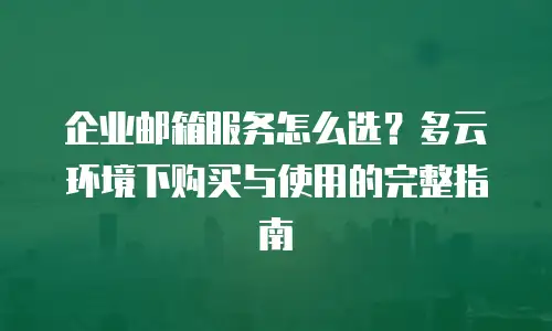 企业邮箱服务怎么选？多云环境下购买与使用的完整指南