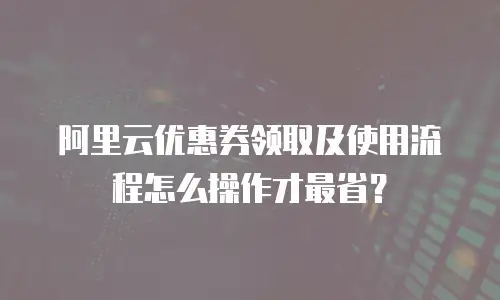 阿里云优惠券领取及使用流程怎么操作才最省？