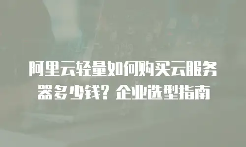 阿里云轻量如何购买云服务器多少钱？企业选型指南