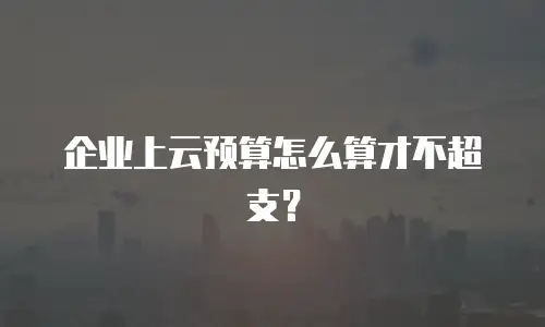 企业上云预算怎么算才不超支？